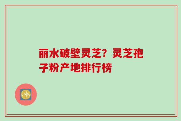 丽水破壁灵芝？灵芝孢子粉产地排行榜
