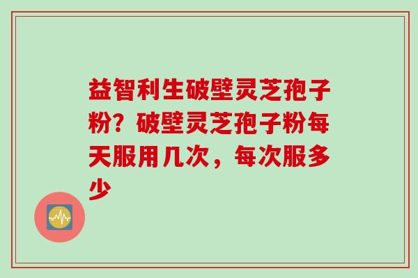 益智利生破壁灵芝孢子粉？破壁灵芝孢子粉每天服用几次，每次服多少