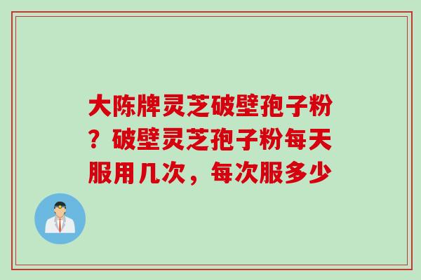 大陈牌灵芝破壁孢子粉？破壁灵芝孢子粉每天服用几次，每次服多少