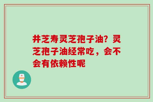井芝寿灵芝孢子油？灵芝孢子油经常吃，会不会有依赖性呢