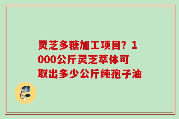 灵芝多糖加工项目？1000公斤灵芝萃体可取出多少公斤纯孢子油