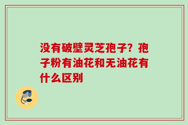 没有破壁灵芝孢子？孢子粉有油花和无油花有什么区别