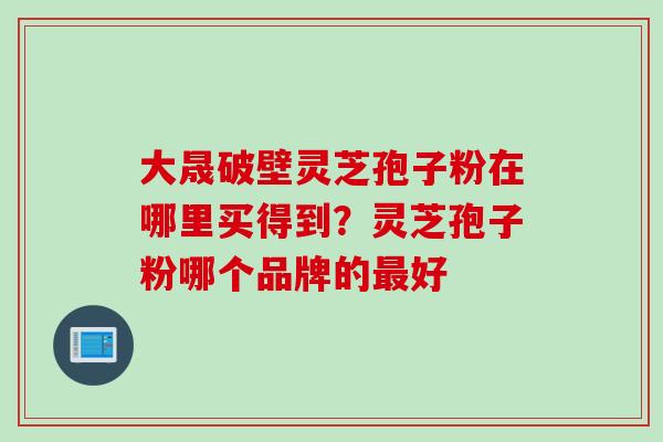 大晟破壁灵芝孢子粉在哪里买得到？灵芝孢子粉哪个品牌的最好