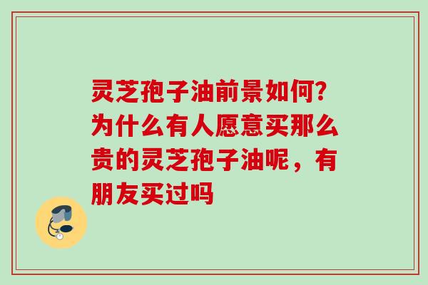 灵芝孢子油前景如何？为什么有人愿意买那么贵的灵芝孢子油呢，有朋友买过吗