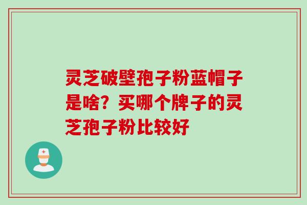 灵芝破壁孢子粉蓝帽子是啥？买哪个牌子的灵芝孢子粉比较好