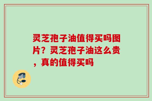 灵芝孢子油值得买吗图片？灵芝孢子油这么贵，真的值得买吗