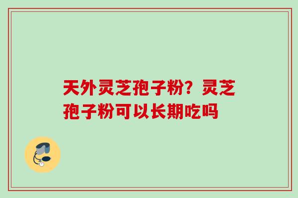 天外灵芝孢子粉？灵芝孢子粉可以长期吃吗