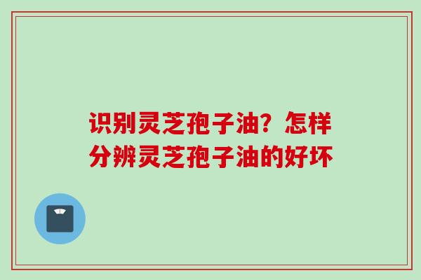 识别灵芝孢子油？怎样分辨灵芝孢子油的好坏