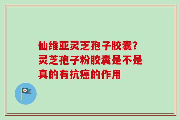 仙维亚灵芝孢子胶囊？灵芝孢子粉胶囊是不是真的有抗癌的作用