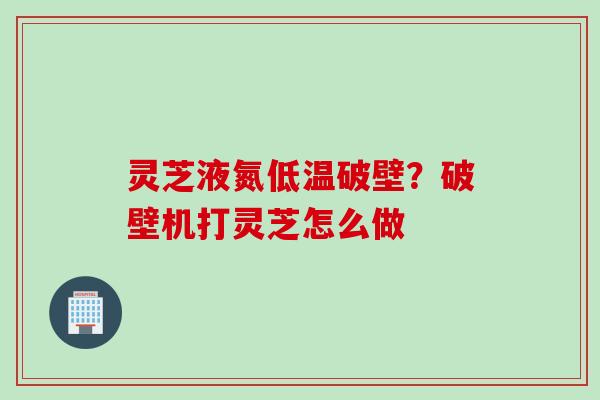 灵芝液氮低温破壁？破壁机打灵芝怎么做