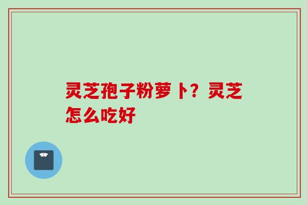 灵芝孢子粉萝卜？灵芝怎么吃好