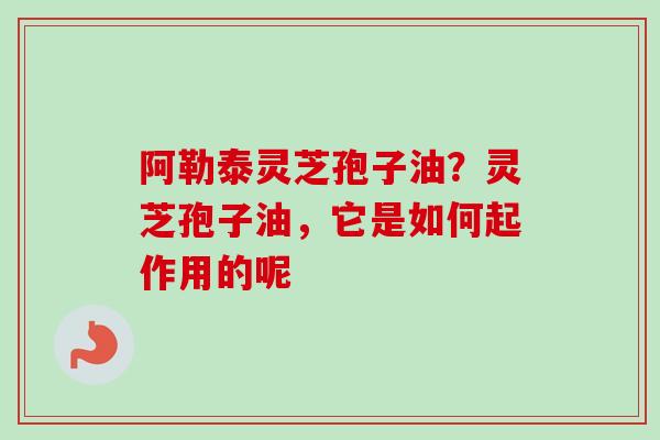 阿勒泰灵芝孢子油？灵芝孢子油，它是如何起作用的呢