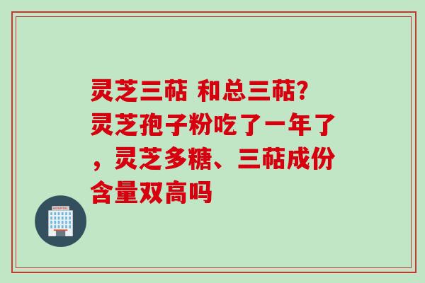 灵芝三萜 和总三萜？灵芝孢子粉吃了一年了，灵芝多糖、三萜成份含量双高吗