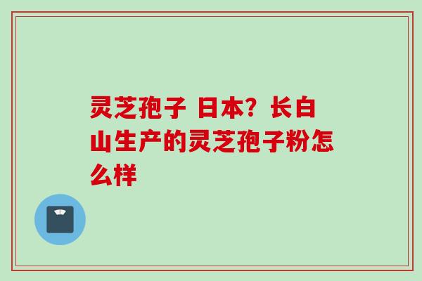 灵芝孢子 日本?长白山生产的灵芝孢子粉怎么样 灵芝孢子 日本?长白山生产的灵芝孢子粉怎么样