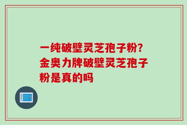 一纯破壁灵芝孢子粉？金奥力牌破壁灵芝孢子粉是真的吗