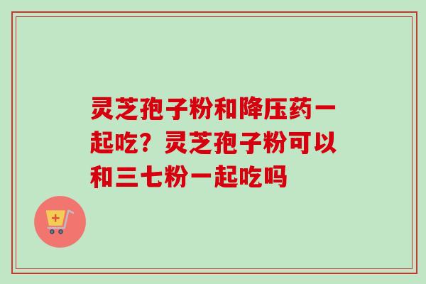 灵芝孢子粉和降压药一起吃？灵芝孢子粉可以和三七粉一起吃吗