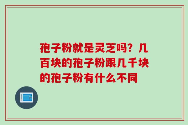 孢子粉就是灵芝吗？几百块的孢子粉跟几千块的孢子粉有什么不同