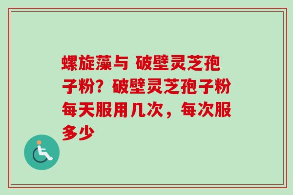 螺旋藻与 破壁灵芝孢子粉？破壁灵芝孢子粉每天服用几次，每次服多少