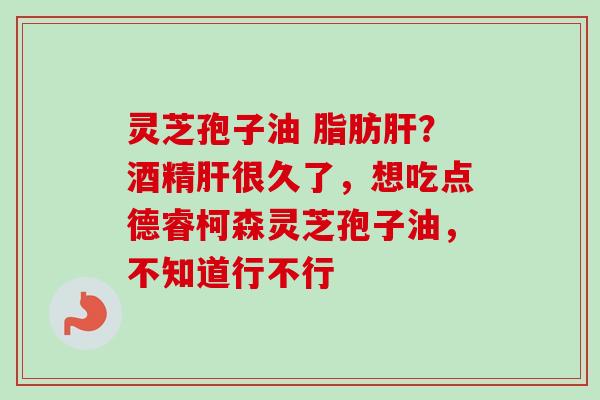 灵芝孢子油 脂肪肝？酒精肝很久了，想吃点德睿柯森灵芝孢子油，不知道行不行