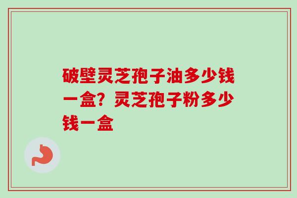 破壁灵芝孢子油多少钱一盒?灵芝孢子粉多少钱一盒 破壁灵芝孢子油多少钱一盒?灵芝孢子粉多少钱一盒