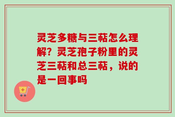 灵芝多糖与三萜怎么理解？灵芝孢子粉里的灵芝三萜和总三萜，说的是一回事吗