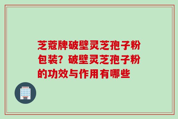 芝蔻牌破壁灵芝孢子粉包装？破壁灵芝孢子粉的功效与作用有哪些