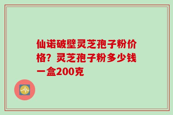 仙诺破壁灵芝孢子粉价格？灵芝孢子粉多少钱一盒200克