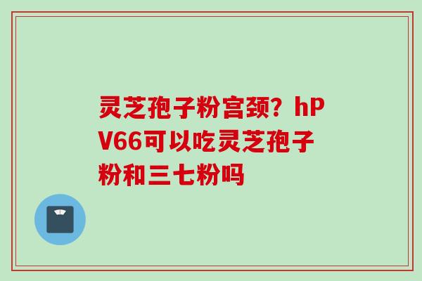 灵芝孢子粉宫颈？hPV66可以吃灵芝孢子粉和三七粉吗