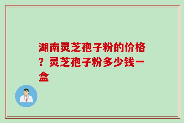 湖南灵芝孢子粉的价格？灵芝孢子粉多少钱一盒
