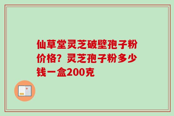 仙草堂灵芝破壁孢子粉价格？灵芝孢子粉多少钱一盒200克