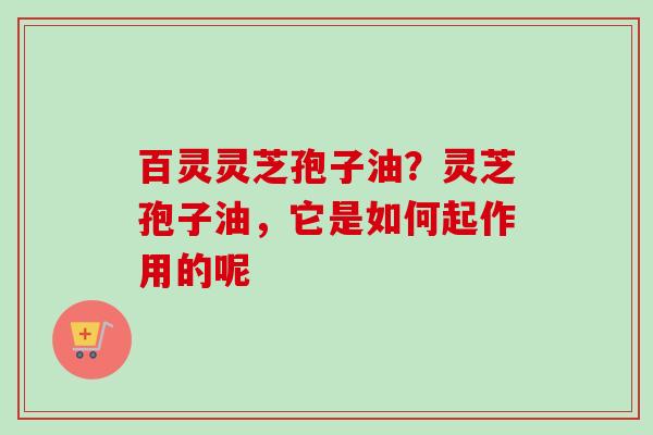 百灵灵芝孢子油？灵芝孢子油，它是如何起作用的呢
