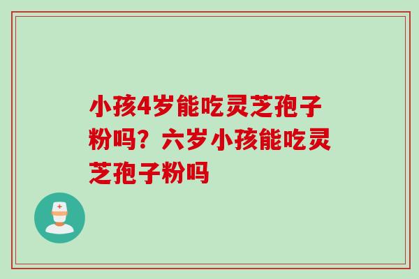 小孩4岁能吃灵芝孢子粉吗？六岁小孩能吃灵芝孢子粉吗