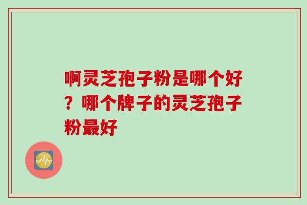 啊灵芝孢子粉是哪个好？哪个牌子的灵芝孢子粉最好