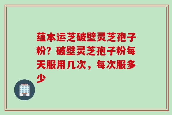 蕴本运芝破壁灵芝孢子粉?破壁灵芝孢子粉每天服用几次,每次服多少 蕴本运芝破壁灵芝孢子粉?破壁灵芝孢子粉每天服用几次,每次服多少