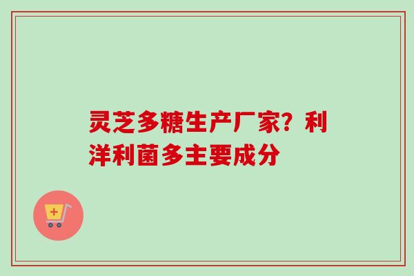 灵芝多糖生产厂家?利洋利菌多主要成分 灵芝多糖生产厂家?利洋利菌多主要成分