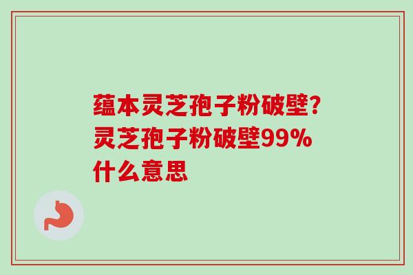 蕴本灵芝孢子粉破壁？灵芝孢子粉破壁99%什么意思