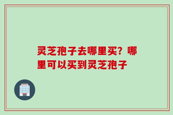 灵芝孢子去哪里买?哪里可以买到灵芝孢子 灵芝孢子去哪里买?哪里可以买到灵芝孢子