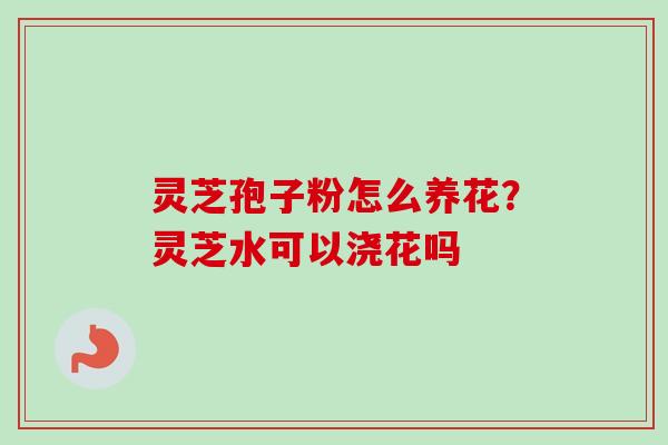 灵芝孢子粉怎么养花？灵芝水可以浇花吗