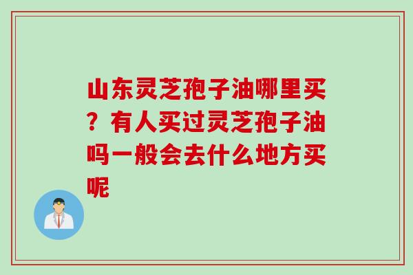 山东灵芝孢子油哪里买？有人买过灵芝孢子油吗一般会去什么地方买呢