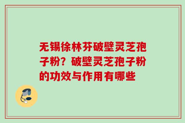 无锡徐林芬破壁灵芝孢子粉？破壁灵芝孢子粉的功效与作用有哪些