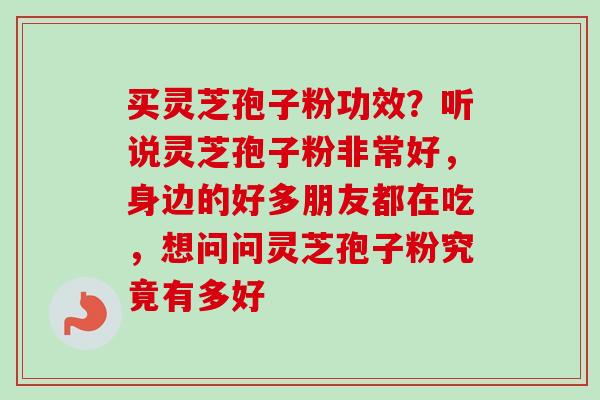 买灵芝孢子粉功效？听说灵芝孢子粉非常好，身边的好多朋友都在吃，想问问灵芝孢子粉究竟有多好