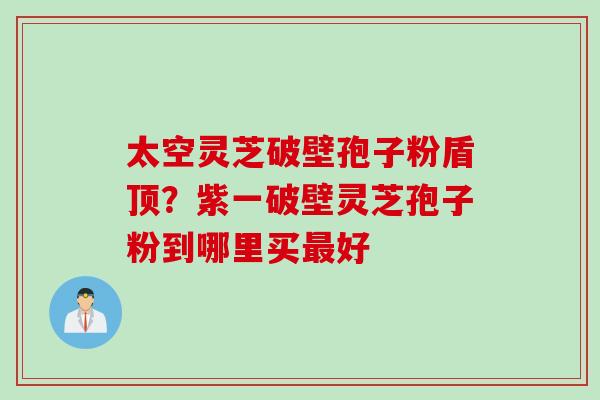 太空灵芝破壁孢子粉盾顶？紫一破壁灵芝孢子粉到哪里买最好