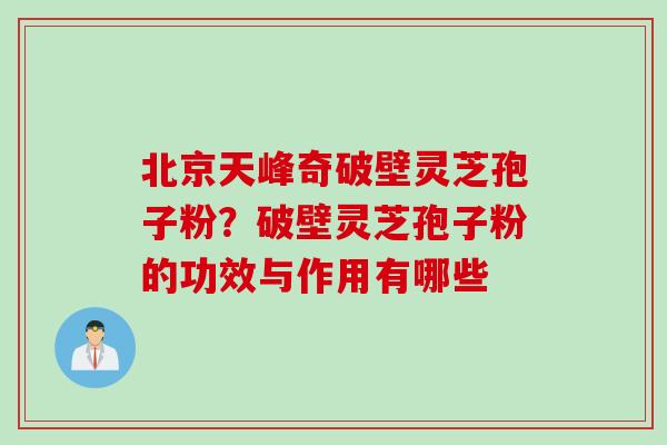 北京天峰奇破壁灵芝孢子粉？破壁灵芝孢子粉的功效与作用有哪些