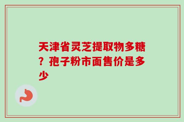 天津省灵芝提取物多糖？孢子粉市面售价是多少