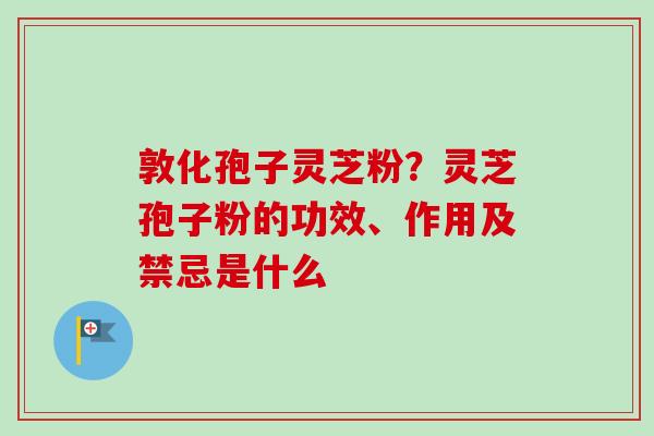 敦化孢子灵芝粉？灵芝孢子粉的功效、作用及禁忌是什么