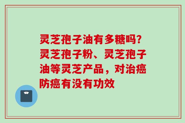 灵芝孢子油有多糖吗？灵芝孢子粉、灵芝孢子油等灵芝产品，对治癌防癌有没有功效