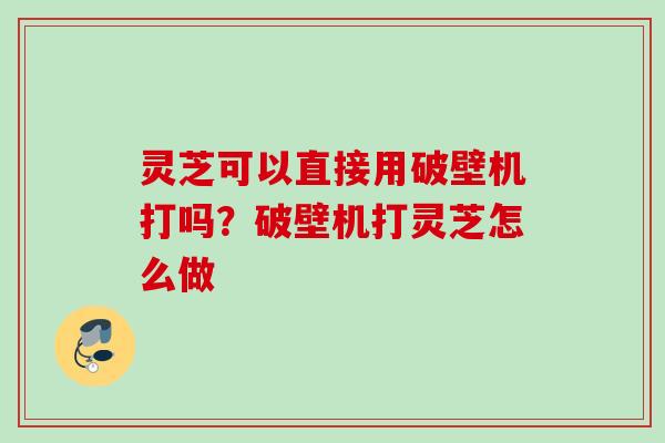 灵芝可以直接用破壁机打吗？破壁机打灵芝怎么做