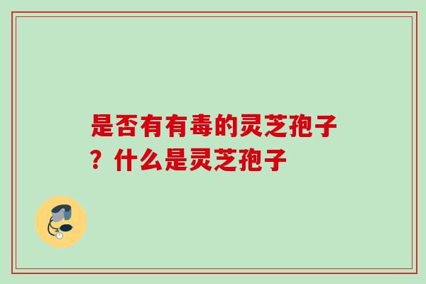 是否有有毒的灵芝孢子？什么是灵芝孢子