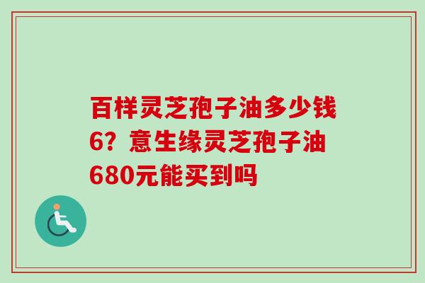 百样灵芝孢子油多少钱6？意生缘灵芝孢子油680元能买到吗