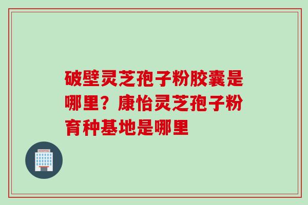 破壁灵芝孢子粉胶囊是哪里？康怡灵芝孢子粉育种基地是哪里